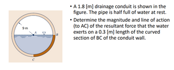 9 m
A
C
V
B
• A 1.8 [m] drainage conduit is shown in the
figure. The pipe is half full of water at rest.
Determine the magnitude and line of action
(to AC) of the resultant force that the water
exerts on a 0.3 [m] length of the curved
section of BC of the conduit wall.