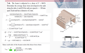 7-46. The beam is subjected to a shear of V = 800 N.
Determine the average shear stress developed in the nails
along the sides A and B if the nails are spaced s = 100 mm
apart. Each nail has a diameter of 2 mm.
y
I =
0.015(0.03) (0.25) + 2(0.075)(0.15)(0.03)
0.03(0.25) + 2(0.15)(0.03)
(0.25)(0.03³) + (0.25)(0.03) (0.04773 -0.015)²
12
+ (2)(1/2)(0.03)(0.15³) + 2(0.03) (0.15)(0.075 -0.04773)²
32.164773(106) mª
q=
Q=y'A' = 0.03273(0.25)(0.03) = 0.245475(10³) m³
VQ
I
800(0.245475) (10-³)
32.164773(10-6)
F = qs = 6105.44(0.1) = 610.544 N
Tavg
0.04773 m
6105.44 N/m
Since each side of the beam resists this shear force then
F
2A
610.544
2)(0.002²)
97.2 MPa
100 mm
100 mm
30 mm
A
30 mm
250 mm
B
150 mm
30 mm
FJ = 0.03273m