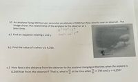 10. An airplane flying 390 feet per second at an altitude of 5000 feet flew directly over an observer. The
image shows the relationship of the airplane to the observer at a
later time.
a.) Find an equation relating x and y.
5000°t 390
5000
b.) Find the value of x when y is 6,250.
Observer
c.) How fast is the distance from the observer to the airplane changing at the time when the airplane is
dy
at the time when
dt
dx
= 390 and y = 6,250?
dt
6,250 feet from the observer? That is, what is
