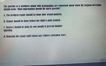 The parents of a newborn infant with hypospadias are concerned about when the surgical correction
should occur. What information should the nurse provide?
A. The urethral repair should be done after sexual maturity.
B. Repair should be done before the child is potty-trained.
C. Surgery should be done by one month to prevent bladder
infection.
D. Delaying the repair until school age reduces castration fears.
BW