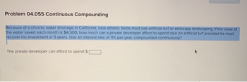 Problem 04.055 Continuous Compounding
Because of a chronic water shortage in California, new athletic fields must use artificial turf or xeriscape landscaping. If the value of
the water saved each month is $4,500, how much can a private developer afford to spend now on artificial turf provided he must
recover his investment in 5 years. Use an interest rate of 11% per year, compounded continuously?
The private developer can afford to spend $