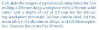 Calculate the ranges of typical machining times for face
milling a 250-mm-long workpiece with a 50-mm-wide
cutter and a depth of cut of 2.5 mm for the follow-
ing workpiece materials: (a) low-carbon steel, (b) tita-
nium alloys, (c) aluminum alloys, and (d) thermoplas-
tics. Assume the cutter has 10 teeth.
