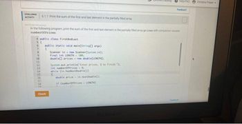 CHALLENGE
ACTIVITY
public class FirstAndlast
5 (
7
8
CST 2016
In the following program, print the sum of the first and last element in the partially filled array prices with companion variable
numberOfPrices
9
30
11
12
13
14
6.1.1: Print the sum of the first and last element in the partially filled array
15
16
17
18
10
public static void main(String[] args)
{
Chack
Scanner in new Scanner(System.in);
final int LENGTH
100:-
double prices new double[LENGTH:
System.out.println("Enter prices, Q to finish 1
int numberOfPrices - 0
while (in.hasNextDouble())
0
Help/FAQ Christina Fraser-
double price in.nextDouble();
if (numberOfPrices LENGTIO
Feedback