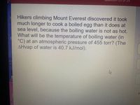 Hikers climbing Mount Everest discovered it took
much longer to cook a boiled egg than it does at
sea level, because the boiling water is not as hot.
What will be the temperature of boiling water (in
°C) at an atmospheric pressure of 455 torr? (The
AHvap of water is 40.7 kJ/mol).
Ele
Cis
IN
De
