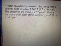 **Question:**

A metal has a body-centered cubic lattice with a unit cell edge length of 2.866 Å (1 Å = 10^-10 m). The density of the metal is 7.87 g/cm³. What is the mass of an atom of this metal in grams? (1 m = 10^12 pm).

**Explanation:**

This question involves calculating the mass of an atom in a metal with a body-centered cubic (BCC) structure. 

### Key Concepts:

- **Body-Centered Cubic (BCC) Lattice:** In a BCC lattice, each unit cell contains two atoms. One atom is at the center of the cube, and the corners of the cube each contribute 1/8th of an atom to the unit cell.
- **Unit Cell Edge Length:** The length of the cube's edge is given as 2.866 Å.
- **Density:** The density of the metal is 7.87 g/cm³.
- **Atomic Mass Calculation:** To find the mass of an atom, use the formula for density and the fact that density = mass/volume.

### Steps to Solve:

1. **Convert Edge Length:** Convert edge length from Ångströms to centimeters.  
   \(2.866 \, \text{Å} = 2.866 \times 10^{-8} \, \text{cm}\)

2. **Calculate Volume of Unit Cell:**  
   Volume = edge length\(^3 = (2.866 \times 10^{-8} \, \text{cm})^3\)

3. **Use Density Formula:**  
   Density = Mass / Volume  
   \(7.87 \, \text{g/cm}^3 = \text{Mass} / \text{Volume of unit cell}\)  
   Solve for Mass of the unit cell.

4. **Calculate Mass of Single Atom:**  
   Since there are two atoms per unit cell in a BCC lattice, divide the mass of the unit cell by 2 to find the mass of a single atom.

This process will yield the mass of an individual atom in grams.