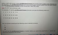 Define a MATLAB function named printRandomColumn() that would accept a matrix of any dimension as
the argument. The printRandomColumn () function should print a random column from the matrix passed
to it. The printRandomColumn() function should NOT return any value.
Note: Do NOT use vectorized code.
For example, if I call the printRandomColumn () function and pass the following matrix to it,
1 2 3 4 5 6 7 8
9 10 11 12 13 14 15 16
17 18 19 20 21 22 23 24
then the function should print the following column selected at random:
15
23
Call and test the printRandomColumn () function before you submit the script file for it. Upload and
submit the script file for the function.
