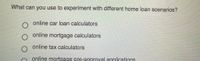 What can you use to experiment with different home loan scenarios?
online car loan calculators
online mortgage calculators
online tax calculators
online mortgage pre-approyal applications
