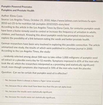 Pumpkin Powered Prostates
Pumpkins and Prostate Health
Author: Elena Conis
Source: Los Angeles Times, October 25, 2010, https://www.latimes.com/archives/la-xpm-
2010-oct-25-la-he-nutrition-lab-pumpkin-20101025-story.html
According to the article in the Los Angeles Times by Elena Conis, for centuries pumpkin seeds
have been a home remedy used to control or increase the frequency of urination in adults,
children, and livestock. Knowing this about pumpkin seeds has prompted researchers to
explore the possibility of a link between eating the seeds and better prostate health.
German researchers have been very involved in exploring this possible connection. The article
ummarized one study, the results of which were published in a German journal in 2000.
According to the Los Angeles Times, the study:
... randomly selected among about 500 men to take either 1,000 milligrams of pumpkin seed
oil extract or a placebo every day for 12 months. Symptoms improved in 65% of the men who
took the oil, which the researchers interpreted as a promising (and statistically significant)
result, even though symptoms also improved in 54% of the men who took the placebo.
Question: Can we be certain that pumpkin seed oil is effective?
No, because there is always a chance a Type I error occurred.
Yes, because the p-value must have been less than the pre-set alpha level.
Yes, because the results were statistically significant.
No, because the results were not statistically significant.