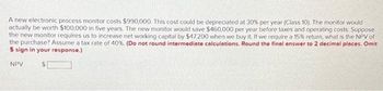 A new electronic process monitor costs $990,000. This cost could be depreciated at 30% per year (Class 10). The monitor would
actually be worth $100,000 in five years. The new monitor would save $460,000 per year before taxes and operating costs. Suppose
the new monitor requires us to increase net working capital by $47,200 when we buy it. If we require a 15% return, what is the NPV of
the purchase? Assume a tax rate of 40%. (Do not round intermediate calculations. Round the final answer to 2 decimal places. Omit
$ sign in your response.)
NPV
$