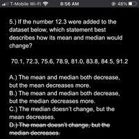 .ll T-Mobile Wi-Fi ?
8:56 AM
@ 48%
5.) If the number 12.3 were added to the
dataset below, which statement best
describes how its mean and median would
change?
70.1, 72.3, 75.6, 78.9, 81.0, 83.8, 84.5, 91.2
A.) The mean and median both decrease,
but the mean decreases more.
B.) The mean and median both decrease,
but the median decreases more.
C.) The median doesn't change, but the
mean decreases.
Đ.) The mean deesn't change, but the
median deereases.
