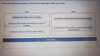 Classify the statements pertaining to elements and compounds as either true or false.
True
False
Compounds must contain at least [wo elements.
Compounds are pure substances whereas elements are mixtures
Compounds cannot be broken down further by processes such
as filtration.
Compounds may be broken down into simpfer substances through:
chemical processes.
A compound is a physical mixture of simpler substances.
