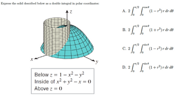 Express the solid described below as a double integral in polar coordinates:
X
Below z = 1-x² - y²
Inside of x² + y² - x = 0
Above z = 0
A. 2 ¹² * (1-²) r dr de
B.
2*(1+r²) r dr de
- 2 / ²
C. 2
sine
(1-²) r dr de
D. 2 * ² *(1 + r³) r dr do