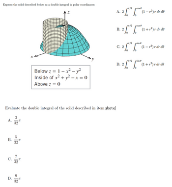 Express the solid described below as a double integral in polar coordinates:
B.
Evaluate the double integral of the solid described in item above
D.
X
32
Below z = 1-x² - y²
Inside of x² + y² - x = 0
Above z = 0
x/2
A. 2 √5*¹² * (¹1 -
*/2
d
B. 2 (1+³) de d
/2
sin
C. 2(1-P) rdr de
/2
sin
D. 2 */²** (1 + r²) r dr de