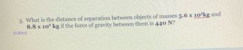 3. What is the distance of separation between objects of masses 5.6 x 105kg and
8.8 x 106 kg if the force of gravity between them is 440 N?
(0.86m)