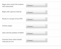 Begins when acetyl-CoA combines
[ Choose ]
with oxaloacetate
Begins with a glucose molecule
[ Choose ]
Results in a net gain of two ATPS
[ Choose ]
Involves oxygen
[ Choose ]
Starts with the oxidation of NADH
[ Choose ]
Generates three carbon dioxide
[ Choose ]
molecules per turn
