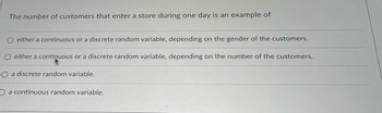 The number of customers that enter a store during one day is an example of
either a continuous or a discrete random variable, depending on the gender of the customers.
either a continuous or a discrete random variable, depending on the number of the customers.
O a discrete random variable.
O a continuous random variable.