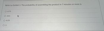 Refer to Exhibit 1. The probability of assembling the product in 7 minutes or more is
O 0.75
zero
O 0.25
0 1