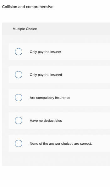 **Collision and Comprehensive Insurance:**

**Multiple Choice Question:**

- Only pay the insurer
- Only pay the insured
- Are compulsory insurance
- Have no deductibles
- None of the answer choices are correct.