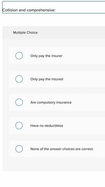 The text appears to be a multiple-choice question regarding insurance policies, specifically collision and comprehensive insurance. Here is the transcription:

---

**Collision and comprehensive:**

**Multiple Choice**

- ○ Only pay the insurer
- ○ Only pay the insured
- ○ Are compulsory insurance
- ○ Have no deductibles
- ○ None of the answer choices are correct.

--- 

This question likely tests the understanding of collision and comprehensive insurance features. There are no graphs or diagrams present in the image.