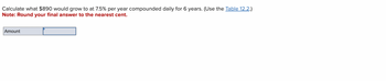 Calculate what $890 would grow to at 7.5% per year compounded daily for 6 years. (Use the Table 12.2.)
Note: Round your final answer to the nearest cent.
Amount