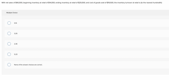 **Inventory Turnover Calculation**

Given the data:
- Net sales: $40,000
- Beginning inventory at retail: $14,000
- Ending inventory at retail: $20,000
- Cost of goods sold (COGS): $19,500

**Problem:**
Calculate the inventory turnover at retail to the nearest hundredth.

**Multiple Choice Options:**
- 5.15
- 3.25
- 2.35
- 5.23
- None of the answer choices are correct.

**Explanation:**

The inventory turnover ratio is generally calculated as:
\[ \text{Inventory Turnover} = \frac{\text{Cost of Goods Sold (COGS)}}{\text{Average Inventory}} \]

The average inventory is calculated as:
\[ \text{Average Inventory} = \frac{\text{Beginning Inventory} + \text{Ending Inventory}}{2} \]

Substituting the given values:
\[ \text{Average Inventory} = \frac{14,000 + 20,000}{2} = 17,000 \]

The inventory turnover ratio is:
\[ \text{Inventory Turnover} = \frac{19,500}{17,000} \approx 1.15 \]

Since this value does not appear in the given options, the correct answer would be:
- None of the answer choices are correct.
