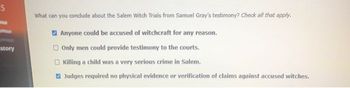 S
story
What can you conclude about the Salem Witch Trials from Samuel Gray's testimony? Check all that apply.
Anyone could be accused of witchcraft for any reason.
Only men could provide testimony to the courts.
Killing a child was a very serious crime in Salem.
Judges required no physical evidence or verification of claims against accused witches.