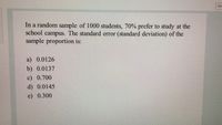 Tim
In a random sample of 1000 students, 70% prefer to study at the
school campus. The standard error (standard deviation) of the
sample proportion is:
a) 0.0126
b) 0.0137
c) 0.700
d) 0.0145
e) 0.300
