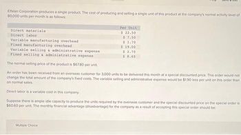 Elfalan Corporation produces a single product. The cost of producing and selling a single unit of this product at the company's normal activity level of
80,000 units per month is as follows:
Direct materials
Direct labor
Variable manufacturing overhead
Fixed manufacturing overhead
Variable selling & administrative expense
Fixed selling & administrative expense
CAIL
Per Unit
$ 22.50
$7.50
$ 1.70
$19.00
$ 2.70
$8.60
Multiple Choice
The normal selling price of the product is $67.80 per unit.
An order has been received from an overseas customer for 3,000 units to be delivered this month at a special discounted price. This order would not
change the total amount of the company's fixed costs. The variable selling and administrative expense would be $1.90 less per unit on this order than
on normal sales.
Direct labor is a variable cost in this company.
Suppose there is ample idle capacity to produce the units required by the overseas customer and the special discounted price on the special order is
$60.60 per unit. The monthly financial advantage (disadvantage) for the company as a result of accepting this special order should be: