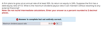 A firm plans to grow at an annual rate of at least 16%. Its return on equity is 24%. Suppose the firm has a
debt-equity ratio of 1/3. What is the maximum dividend payout ratio it can maintain without resorting to any
external financing?
Note: Do not round intermediate calculations. Enter your answer as a percent rounded to 2 decimal
places.
Answer is complete but not entirely correct.
33.33 X %
Maximum dividend payout ratio