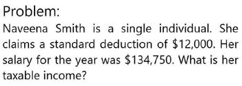 Problem:
Naveena Smith is a single individual. She
claims a standard deduction of $12,000. Her
salary for the year was $134,750. What is her
taxable income?