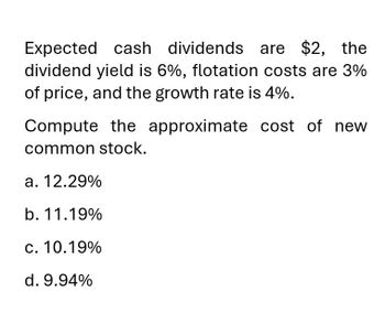 Expected cash dividends are $2, the
dividend yield is 6%, flotation costs are 3%
of price, and the growth rate is 4%.
Compute the approximate cost of new
common stock.
a. 12.29%
b. 11.19%
c. 10.19%
d. 9.94%