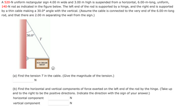 A 520-N uniform rectangular sign 4.00 m wide and 3.00 m high is suspended from a horizontal, 6.00-m-long, uniform,
140-N rod as indicated in the figure below. The left end of the rod is supported by a hinge, and the right end is supported
by a thin cable making a 30.0° angle with the vertical. (Assume the cable is connected to the very end of the 6.00-m-long
rod, and that there are 2.00 m separating the wall from the sign.)
30.0°
T
ICE CREAM
SHOP
(a) Find the tension T in the cable. (Give the magnitude of the tension.)
N
(b) Find the horizontal and vertical components of force exerted on the left end of the rod by the hinge. (Take up
and to the right to be the positive directions. Indicate the direction with the sign of your answer.)
horizontal component
N
vertical component
N