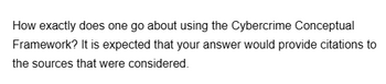 How exactly does one go about using the Cybercrime Conceptual
Framework? It is expected that your answer would provide citations to
the sources that were considered.