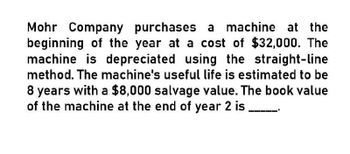 Mohr Company purchases a machine at the
beginning of the year at a cost of $32,000. The
machine is depreciated using the straight-line
method. The machine's useful life is estimated to be
8 years with a $8,000 salvage value. The book value
of the machine at the end of year 2 is