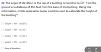 22. The angle of elevation to the top of a building is found to be 50° from the
ground at a distance of 850 feet from the base of the building. Using this
information, which expression below could be used to calculate the height of
the building?
height = 850 · tan(50°)
height
= 850 · sin(50°)
height
= 850 · cot(50°)
height = 850 · cos(50°)
None of the above.
Вack
Pin
