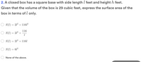 2. A closed box has a square base with side length l feet and height h feet.
Given that the volume of the box is 29 cubic feet, express the surface area of the
box in terms of l only.
S(1) = 212 + 1161³
116
S(1) = 212 +
S(1) = 212 + 1161
S(1) = 612
None of the above.
