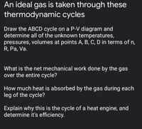 An ideal gas is taken through these
thermodynamic cycles
Draw the ABCD cycle on a P-V diagram and
determine all of the unknown temperatures,
pressures, volumes at points A, B, C, D in terms of n,
R, Pa, Va.
What is the net mechanical work done by the gas
over the entire cycle?
How much heat is absorbed by the gas during each
leg of the cycle?
Explain why this is the cycle of a heat engine, and
determine it's efficiency.
