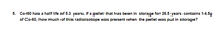 5. Co-60 has a half life of 5.3 years. If a pellet that has been in storage for 26.5 years contains 14.5g
of Co-60, how much of this radioisotope was present when the pellet was put in storage?
