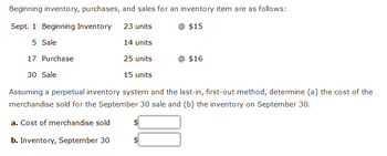 Beginning inventory, purchases, and sales for an inventory item are as follows:
Sept. 1 Beginning Inventory
23 units
@ $15
5 Sale
14 units
17 Purchase
25 units
30 Sale
15 units
Assuming a perpetual inventory system and the last-in, first-out method, determine (a) the cost of the
merchandise sold for the September 30 sale and (b) the inventory on September 30.
a. Cost of merchandise sold
b. Inventory, September 30
@ $16