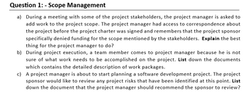 Question 1: - Scope Management
a) During a meeting with some of the project stakeholders, the project manager is asked to
add work to the project scope. The project manager had access to correspondence about
the project before the project charter was signed and remembers that the project sponsor
specifically denied funding for the scope mentioned by the stakeholders. Explain the best
thing for the project manager to do?
b) During project execution, a team member comes to project manager because he is not
sure of what work needs to be accomplished on the project. List down the documents
which contains the detailed description of work packages.
c) A project manager is about to start planning a software development project. The project
sponsor would like to review any project risks that have been identified at this point. List
down the document that the project manager should recommend the sponsor to review?