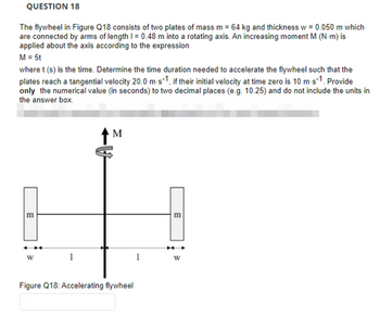 QUESTION 18
The flywheel in Figure Q18 consists of two plates of mass m = 64 kg and thickness w = 0.050 m which
are connected by arms of length 1 = 0.48 m into a rotating axis. An increasing moment M (N-m) is
applied about the axis according to the expression
M = 5t
where t (s) is the time. Determine the time duration needed to accelerate the flywheel such that the
plates reach a tangential velocity 20.0 m-s-1, if their initial velocity at time zero is 10 m-s-1. Provide
only the numerical value (in seconds) to two decimal places (e.g. 10.25) and do not include the units in
the answer box.
m
1
M
Figure Q18: Accelerating flywheel
1
m