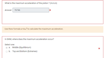 What is the maximum accelaration of the piston? (m/s/s)
Answer: 76746
Use thew formala a=Aw² to calculate the maximum acceleration.
X
In SHM, where does the maximum acceleration occur?
Select one:
a. Middle (Equillibrium)
b. Top and Bottom (Extremes)
X