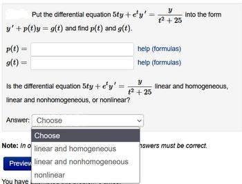 y' + p(t)y = g(t) and find p(t) and g(t).
p(t) =
=
g(t) =
=
Y
Put the differential equation 5ty + ety'
t² + 25
Is the differential equation 5ty + e¹y' :
=
linear and nonhomogeneous, or nonlinear?
You have
Answer: Choose
Choose
Note: In o linear and homogeneous
Preview linear and nonhomogeneous
nonlinear
=
Y
t² + 25
help (formulas)
help (formulas)
into the form
linear and homogeneous,
hswers must be correct.