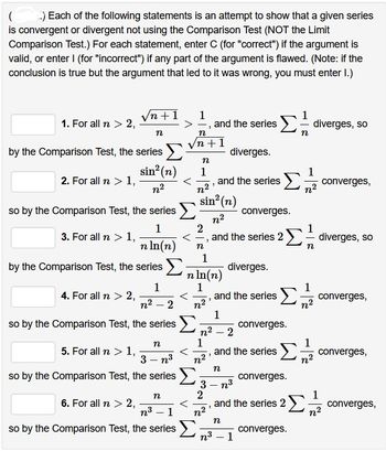 ( ..) Each of the following statements is an attempt to show that a given series
is convergent or divergent not using the Comparison Test (NOT the Limit
Comparison Test.) For each statement, enter C (for "correct") if the argument is
valid, or enter I (for "incorrect") if any part of the argument is flawed. (Note: if the
conclusion is true but the argument that led to it was wrong, you must enter 1.)
1. For all n > 2,
2. For all n > 1,
by the Comparison Test, the series >
sin² (n)
n²
3. For all n > 1,
√n +1 1
>
so by the Comparison Test, the series
1
n ln(n)
n
4. For all n > 2,
by the Comparison Test, the series >
6. For all n > 2,
n
5. For all n > 1,
3-n³
so by the Comparison Test, the series
1
n² - 2
so by the Comparison Test, the series >
n
<
n³ 1
so by the Comparison Test, the series
-
n
n+1
n
1
[१२]
"
2
n
"
1
sin² (n)
n²
and the series 2
n²
1
and the series Σ diverges, so
n ln(n)
1
"
n²
1
1
diverges.
and the series
1
n² - 2
1
n²
diverges.
n
3- n³
2
1
Στ converges,
converges.
and the series
and the series Σ converges,
n
n³ - 1
n
1
Σdiverges, so
converges.
Σ
converges.
1
n²
1
n²
converges,
and the series 2 Σ;
n²
converges.
converges,