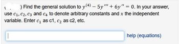-
) Find the general solution to y(4) — 5y"' + 6y" = 0. In your answer,
use C₁, C2, C3 and c4 to denote arbitrary constants and x the independent
variable. Enter c₁ as c1, c₂ as c2, etc.
help (equations)