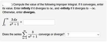 ) Compute the value of the following improper integral. If it converges, enter
its value. Enter infinity if it diverges to ∞, and -infinity if it diverges to -∞.
Otherwise, enter diverges.
∞
1.₁
3 dx
x² + 1
=
Does the series
∞
n=1
3
n² +1
converge or diverge? ?