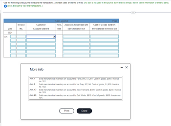 Use the following sales journal to record the transactions. All credit sales are terms of n/30. (If a box is not used in the journal leave the box empty; do not select information or enter a zero.)
i (Click the icon to view the transactions.)
Jun
Date
2024
Invoice
No.
Account Debited
More info
Jun. 1
Jun. 8
Customer
Jun. 13
Jun. 28
Sales Journal
Post.
Ref.
Accounts Receivable DR
Sales Revenue CR
Sold merchandise inventory on account to Ford Junk, $1,250. Cost of goods, $960. Invoice
no. 101.
Page
Cost of Goods Sold DR
Merchandise Inventory CR
Sold merchandise inventory on account to Iris Fray, $2,250. Cost of goods, $1,650. Invoice
no. 102.
Sold merchandise inventory on account to Jack Tremane, $400. Cost of goods, $240. Invoice
no. 103.
Sold merchandise inventory on account to Gail White, $810. Cost of goods, $650. Invoice no.
104.
Print
Done
X