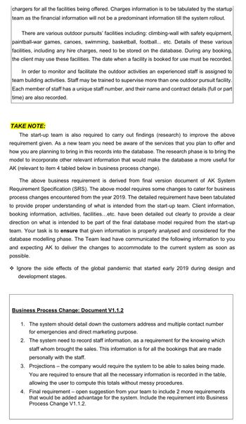 chargers for all the facilities being offered. Charges information is to be tabulated by the startup
team as the financial information will not be a predominant information till the system rollout.
There are various outdoor pursuits' facilities including: climbing-wall with safety equipment,
paintball-war games, canoes, swimming, basketball, football... etc. Details of these various
facilities, including any hire charges, need to be stored on the database. During any booking,
the client may use these facilities. The date when a facility is booked for use must be recorded.
In order to monitor and facilitate the outdoor activities an experienced staff is assigned to
team building activities. Staff may be trained to supervise more than one outdoor pursuit facility.
Each member of staff has a unique staff number, and their name and contract details (full or part
time) are also recorded.
TAKE NOTE:
The start-up team is also required to carry out findings (research) to improve the above
requirement given. As a new team you need be aware of the services that you plan to offer and
how you are planning to bring in this records into the database. The research phase is to bring the
model to incorporate other relevant information that would make the database a more useful for
AK (relevant to item 4 tabled below in business process change).
The above business requirement is derived from final version document of AK System
Requirement Specification (SRS). The above model requires some changes to cater for business
process changes encountered from the year 2019. The detailed requirement have been tabulated
to provide proper understanding of what is intended from the start-up team. Client information,
booking information, activities, facilities...etc. have been detailed out clearly to provide a clear
direction on what is intended to be part of the final database model required from the start-up
team. Your task is to ensure that given information is properly analysed and considered for the
database modelling phase. The Team lead have communicated the following information to you
and expecting AK to deliver the changes to accommodate to the current system as soon as
possible.
Ignore the side effects of the global pandemic that started early 2019 during design and
development stages.
Business Process Change: Document V1.1.2
1. The system should detail down the customers address and multiple contact number
for emergencies and direct marketing purpose.
2. The system need to record staff information, as a requirement for the knowing which
staff whom brought the sales. This information is for all the bookings that are made
personally with the staff.
3. Projections - the company would require the system to be able to sales being made.
You are required to ensure that all the necessary information is recorded in the table,
allowing the user to compute this totals without messy procedures.
4. Final requirement - open suggestion from your team to include 2 more requirements
that would be added advantage for the system. Include the requirement into Business
Process Change V1.1.2.