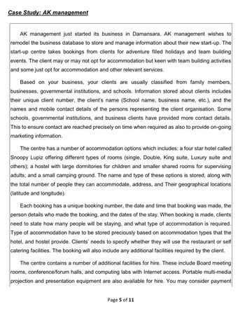 Case Study: AK management
AK management just started its business in Damansara. AK management wishes to
remodel the business database to store and manage information about their new start-up. The
start-up centre takes bookings from clients for adventure filled holidays and team building
events. The client may or may not opt for accommodation but keen with team building activities
and some just opt for accommodation and other relevant services.
Based on your business, your clients are usually classified from family members,
businesses, governmental institutions, and schools. Information stored about clients includes
their unique client number, the client's name (School name, business name, etc.), and the
names and mobile contact details of the persons representing the client organisation. Some
schools, governmental institutions, and business clients have provided more contact details.
This to ensure contact are reached precisely on time when required as also to provide on-going
marketing information.
The centre has a number of accommodation options which includes: a four star hotel called
Snoopy Lupiz offering different types of rooms (single, Double, King suite, Luxury suite and
others); a hostel with large dormitories for children and smaller shared rooms for supervising
adults; and a small camping ground. The name and type of these options is stored, along with
the total number of people they can accommodate, address, and Their geographical locations
(latitude and longitude).
Each booking has a unique booking number, the date and time that booking was made, the
person details who made the booking, and the dates of the stay. When booking is made, clients
need to state how many people will be staying, and what type of accommodation is required.
Type of accommodation have to be stored preciously based on accommodation types that the
hotel, and hostel provide. Clients' needs to specify whether they will use the restaurant or self
catering facilities. The booking will also include any additional facilities required by the client.
The centre contains a number of additional facilities for hire. These include Board meeting
rooms, conference/forum halls, and computing labs with Internet access. Portable multi-media
projection and presentation equipment are also available for hire. You may consider payment
Page 5 of 11