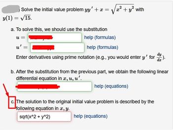 Solve the initial value problem yy' + x =
y(1)=√15.
a. To solve this, we should use the substitution
help (formulas)
u':
help (formulas)
Enter derivatives using prime notation (e.g., you would enter y' for :).
U =
+ y² with
=
b. After the substitution from the previous part, we obtain the following linear
differential equation in x, u, u'.
help (equations)
c. The solution to the original initial value problem is described by the
following equation in x, y.
sqrt(x^2 + y^2)
help (equations)